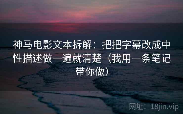 神马电影文本拆解：把把字幕改成中性描述做一遍就清楚（我用一条笔记带你做）