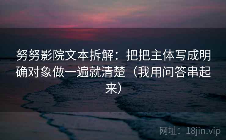 努努影院文本拆解：把把主体写成明确对象做一遍就清楚（我用问答串起来）