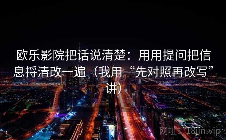 欧乐影院把话说清楚：用用提问把信息捋清改一遍（我用“先对照再改写”讲）
